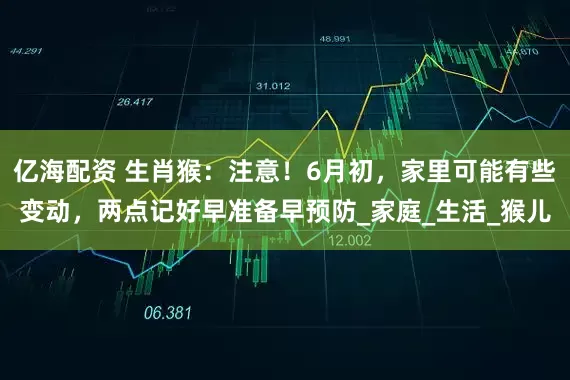 亿海配资 生肖猴：注意！6月初，家里可能有些变动，两点记好早准备早预防_家庭_生活_猴儿