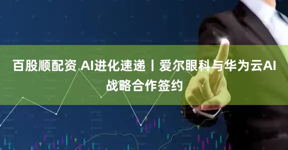 百股顺配资 AI进化速递丨爱尔眼科与华为云AI战略合作签约