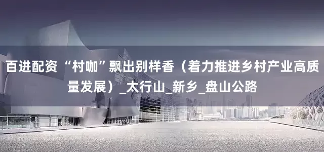 百进配资 “村咖”飘出别样香（着力推进乡村产业高质量发展）_太行山_新乡_盘山公路