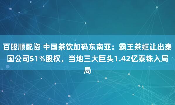 百股顺配资 中国茶饮加码东南亚：霸王茶姬让出泰国公司51%股权，当地三大巨头1.42亿泰铢入局