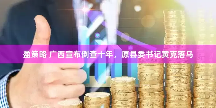 盈策略 广西宣布倒查十年，原县委书记黄克落马