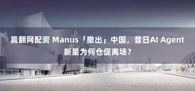 赢翻网配资 Manus「撤出」中国，昔日AI Agent新星为何仓促离场？