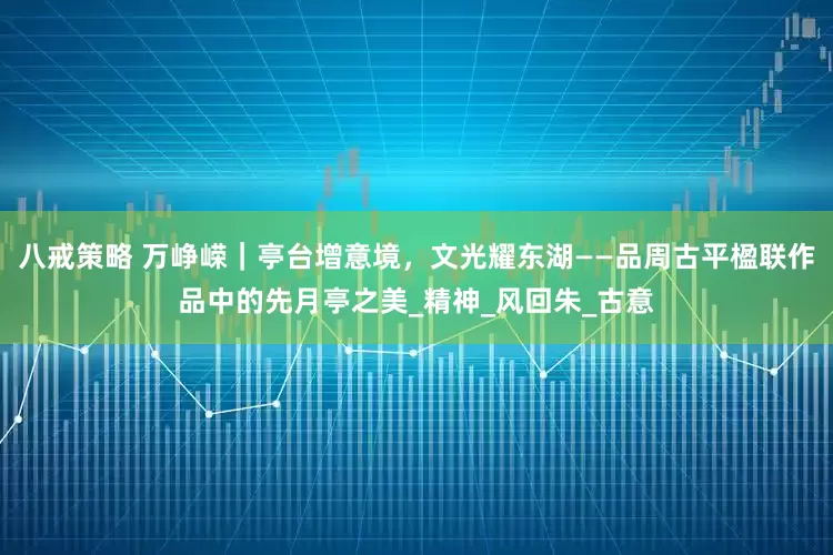 八戒策略 万峥嵘｜亭台增意境，文光耀东湖——品周古平楹联作品中的先月亭之美_精神_风回朱_古意
