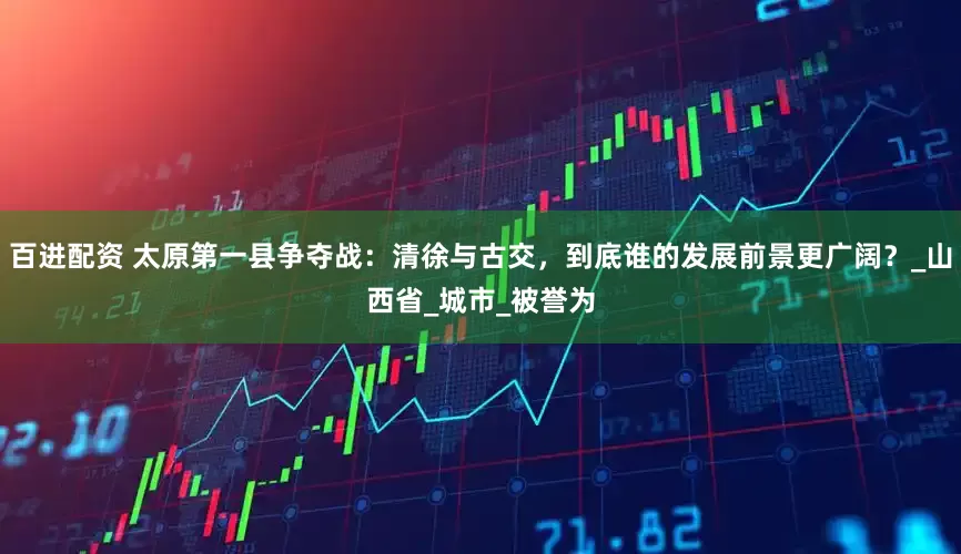 百进配资 太原第一县争夺战：清徐与古交，到底谁的发展前景更广阔？_山西省_城市_被誉为