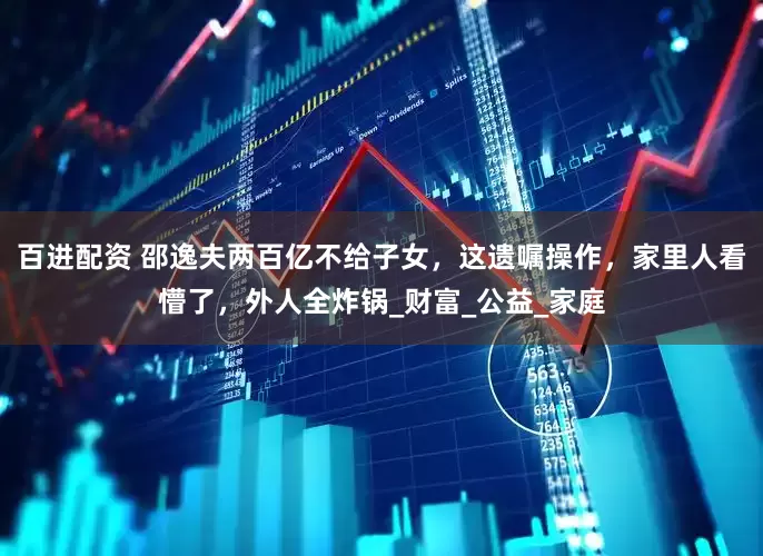 百进配资 邵逸夫两百亿不给子女，这遗嘱操作，家里人看懵了，外人全炸锅_财富_公益_家庭