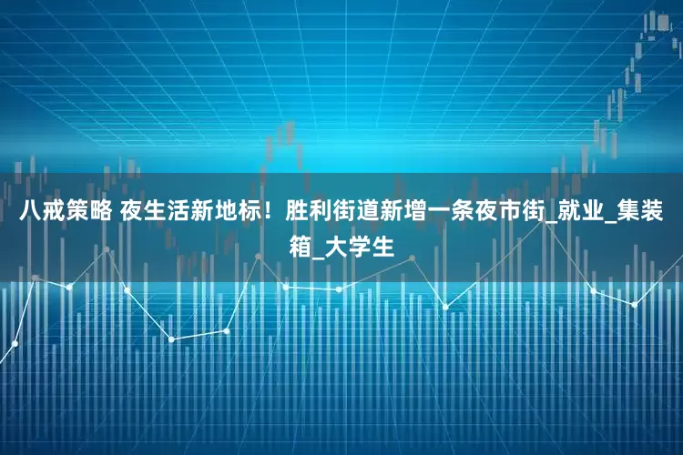 八戒策略 夜生活新地标！胜利街道新增一条夜市街_就业_集装箱_大学生