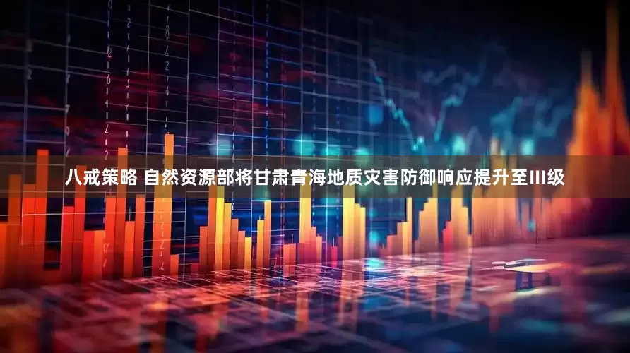 八戒策略 自然资源部将甘肃青海地质灾害防御响应提升至Ⅲ级