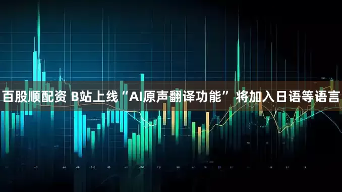 百股顺配资 B站上线“AI原声翻译功能” 将加入日语等语言