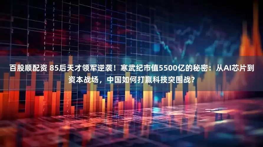 百股顺配资 85后天才领军逆袭！寒武纪市值5500亿的秘密：从AI芯片到资本战场，中国如何打赢科技突围战？