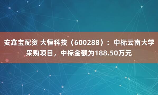 安鑫宝配资 大恒科技（600288）：中标云南大学采购项目，中标金额为188.50万元