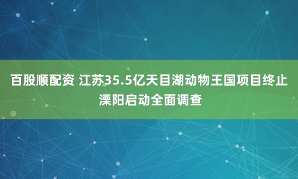百股顺配资 江苏35.5亿天目湖动物王国项目终止 溧阳启动全面调查