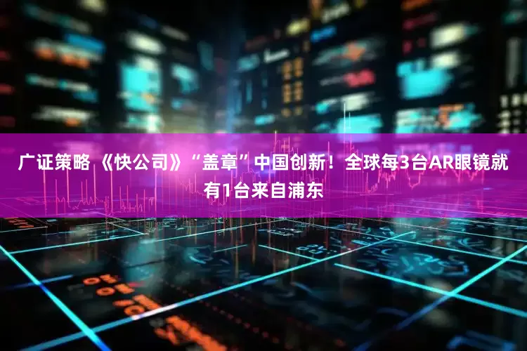 广证策略 《快公司》“盖章”中国创新！全球每3台AR眼镜就有1台来自浦东