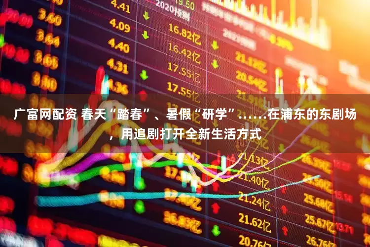 广富网配资 春天“踏春”、暑假“研学”……在浦东的东剧场，用追剧打开全新生活方式