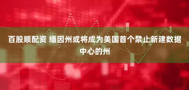 百股顺配资 缅因州或将成为美国首个禁止新建数据中心的州
